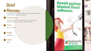 Brief
Recap
Media Objective
Freshwork wants togenerate leads fromorganisations who require
SaaS customer engagement solutions
Target Audience
CEO Networkand IT Decision Makers inFinancialServices,
aviation &aerospace, computer softwareindustries
Timing
April– June 2020
Budget
USD50,000
Market
Brazil
 