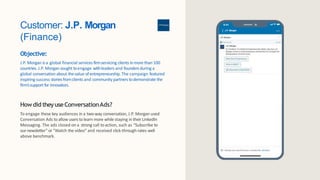 Customer: J.P. Morgan
(Finance)
Objective:
J.P. Morgan is a global financial services firmservicing clients inmore than 100
countries. J.P. Morgan sought toengage withleaders and founders during a
global conversation about thevalue ofentrepreneurship. The campaign featured
inspiring success storiesfromclients and community partners todemonstrate the
firm’ssupport for innovators.
Howdid theyuseConversationAds?
To engage these key audiences in a two-way conversation, J.P. Morgan used
Conversation Ads to allow users to learn more while staying in their LinkedIn
Messaging. The ads closed on a strong call to action, such as “Subscribe to
ournewsletter” or “Watch the video” and received click-through-rates well
above benchmark.
J.P.Morgan
 