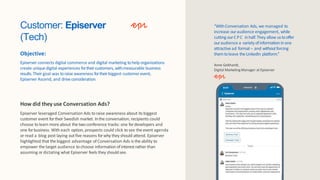 Customer: Episerver
(Tech)
Objective:
Episerver connects digital commerce and digital marketing tohelp organizations
create unique digital experiences fortheircustomers, withmeasurable business
results.Their goal was toraise awareness fortheirbiggest customer event,
Episerver Ascend, and driveconsideration.
How did they use Conversation Ads?
Episerver leveraged Conversation Ads to raise awareness about its biggest
customer event fortheir Swedish market. Inthe conversation, recipients could
choose to learn more about the two conference tracks: one fordevelopers and
one forbusiness. With each option, prospects could click to see the event agenda
or read a blog post laying out five reasons forwhy they should attend. Episerver
highlighted that the biggest advantage of Conversation Ads is the ability to
empower the target audience to choose information of interest rather than
assuming or dictating what Episerver feels they shouldsee.
“WithConversation Ads, we managed to
increase ouraudience engagement, while
cutting ourCPC inhalf.They allow ustooffer
ouraudience a variety ofinformationinone
attractive ad format– and withoutforcing
them toleave theLinkedIn platform.”
Anne Gebhardt,
Digital MarketingManager at Episerver
Episerver
 