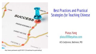 Best Practices and Practical
Strategies for Teaching Chinese
Plutus Yang
plutus999@yahoo.com
ACS Conference, Baltimore, MD
http://www.yeshawaii.org/2016/01/12/roadmap-for-goal-setting/
 