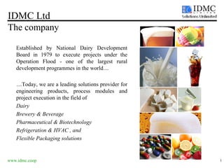 IDMC Ltd The company www.idmc.coop   Established by National Dairy Development Board in 1979 to execute projects under the Operation Flood - one of the largest rural development programmes in the world… … Today, we are a leading solutions provider for engineering products, process modules and project execution in the field of  Dairy  Brewery & Beverage  Pharmaceutical & Biotechnology  Refrigeration & HVAC , and Flexible Packaging solutions  