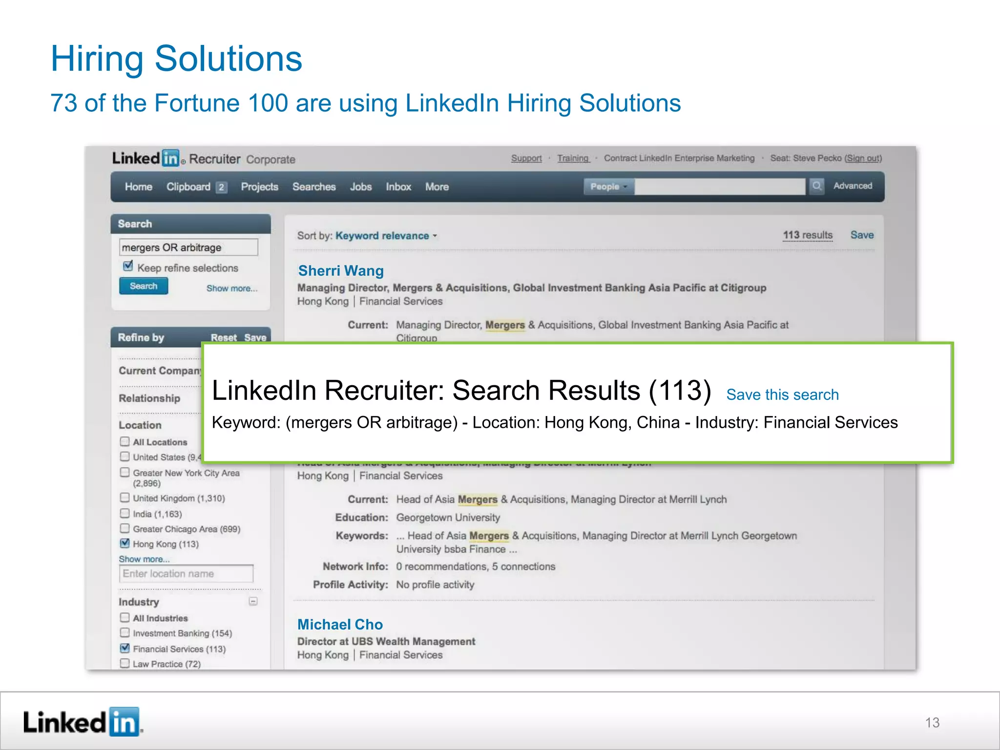 Hiring Solutions
73 of the Fortune 100 are using LinkedIn Hiring Solutions




                         Sherri Wang




              LinkedIn Recruiter: Search Results (113)                            Save this search
              Keyword: (mergers OR arbitrage) - Location: Hong Kong, China - Industry: Financial Services




                         Michael Cho




                                                                                                            13
 