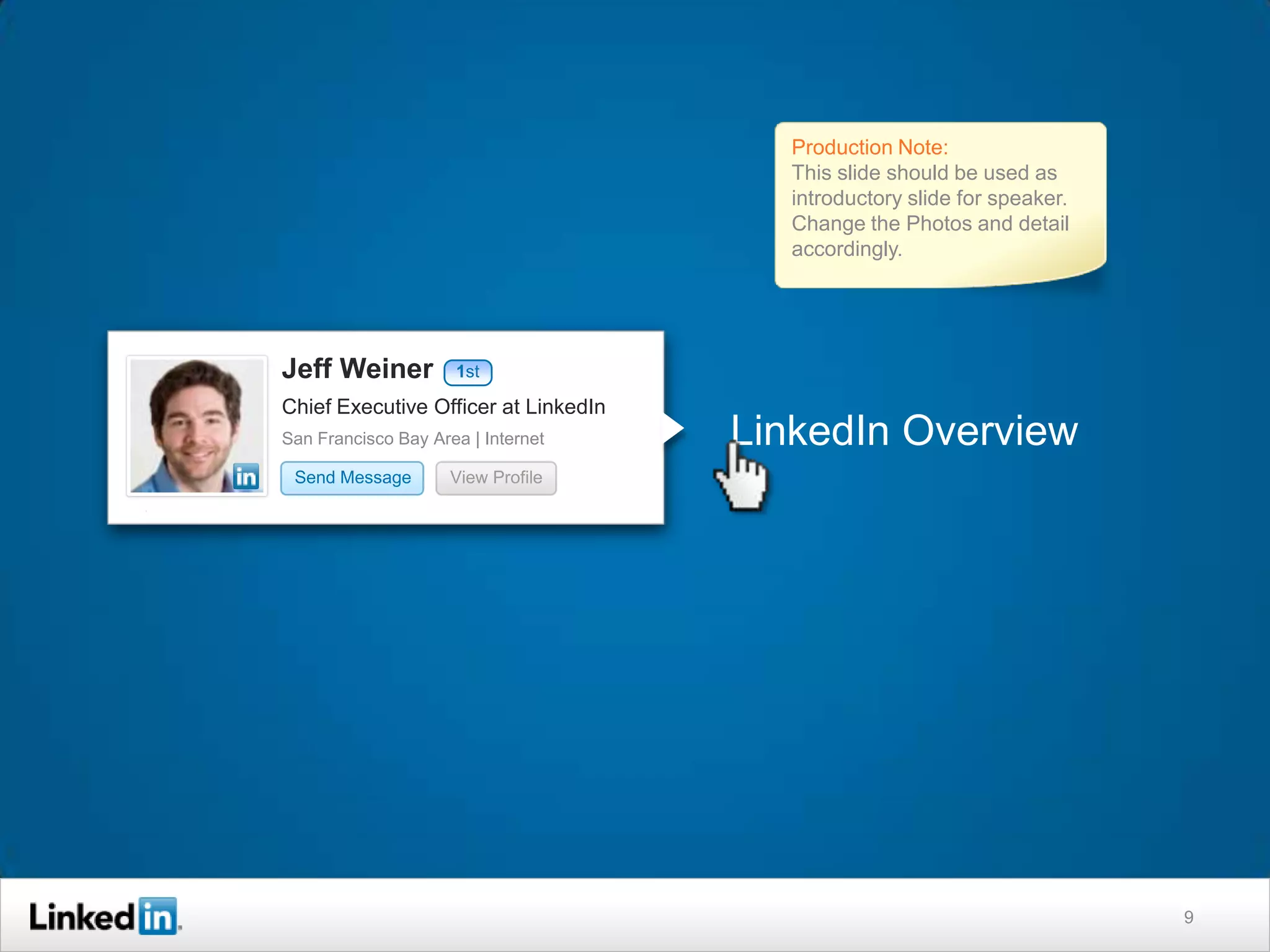 Production Note:
                                        This slide should be used as
                                        introductory slide for speaker.
                                        Change the Photos and detail
                                        accordingly.




Jeff Weiner          1st

Chief Executive Officer at LinkedIn
San Francisco Bay Area | Internet     LinkedIn Overview
 Send Message        View Profile




                                                                          9
 