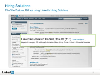 Hiring Solutions
73 of the Fortune 100 are using LinkedIn Hiring Solutions




                         Sherri Wang




              LinkedIn Recruiter: Search Results (113)                            Save this search
              Keyword: (mergers OR arbitrage) - Location: Hong Kong, China - Industry: Financial Services




                         Michael Cho




                                                                                                            13
 