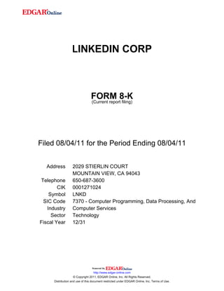 LINKEDIN CORP



                                 FORM 8-K
                                 (Current report filing)




Filed 08/04/11 for the Period Ending 08/04/11


  Address          2029 STIERLIN COURT
                   MOUNTAIN VIEW, CA 94043
Telephone          650-687-3600
        CIK        0001271024
    Symbol         LNKD
 SIC Code          7370 - Computer Programming, Data Processing, And
   Industry        Computer Services
     Sector        Technology
Fiscal Year        12/31




                                     http://www.edgar-online.com
                     © Copyright 2011, EDGAR Online, Inc. All Rights Reserved.
      Distribution and use of this document restricted under EDGAR Online, Inc. Terms of Use.
 