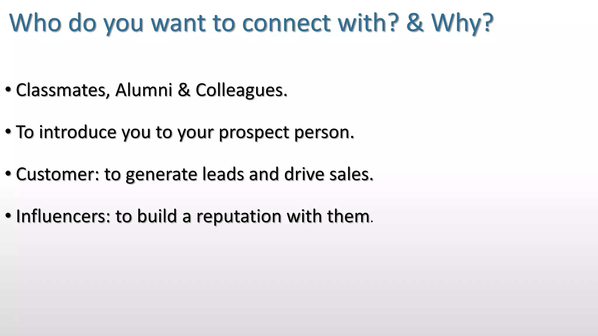 • Classmates, Alumni & Colleagues.
• To introduce you to your prospect person.
• Customer: to generate leads and drive sales.
• Influencers: to build a reputation with them.
Who do you want to connect with? & Why?
 