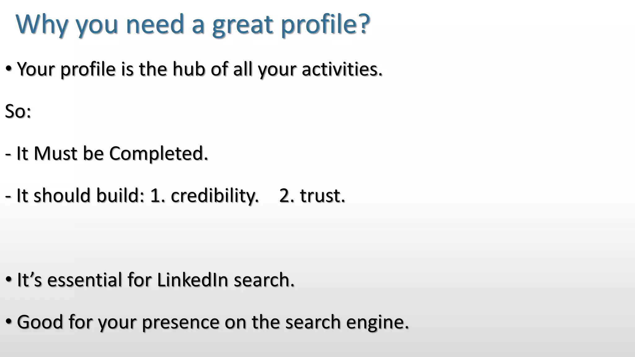 • Your profile is the hub of all your activities.
So:
- It Must be Completed.
- It should build: 1. credibility. 2. trust.
• It’s essential for LinkedIn search.
• Good for your presence on the search engine.
Why you need a great profile?
 