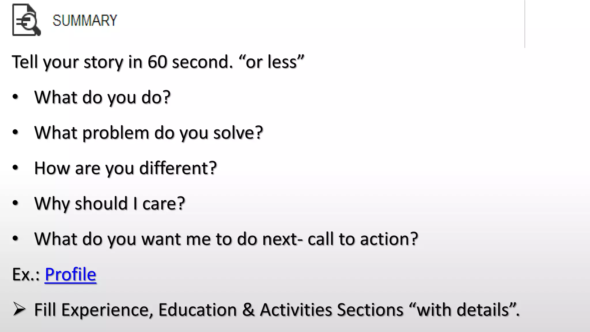 Tell your story in 60 second. “or less”
• What do you do?
• What problem do you solve?
• How are you different?
• Why should I care?
• What do you want me to do next- call to action?
Ex.: Profile
 Fill Experience, Education & Activities Sections “with details”.
 