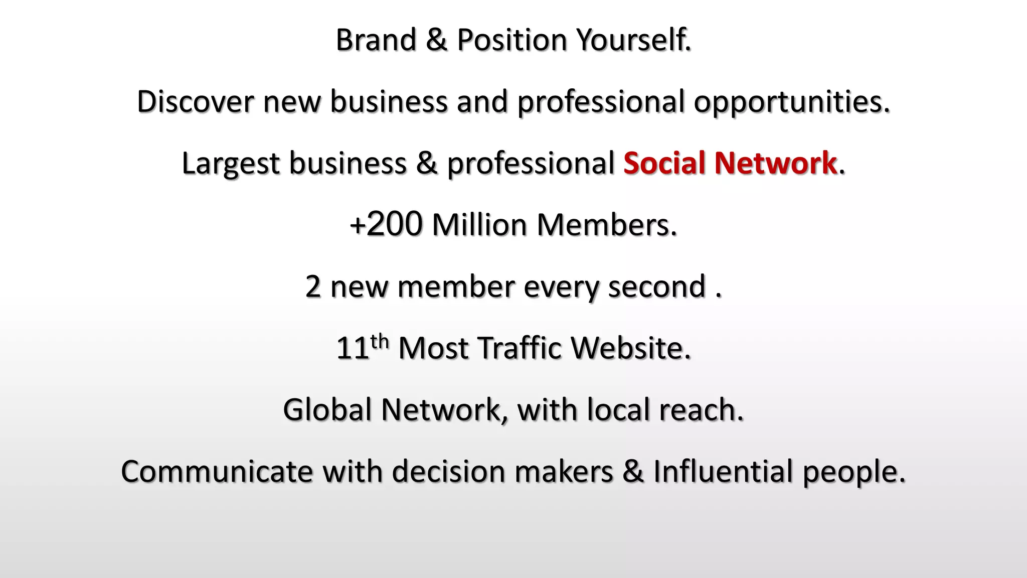 Brand & Position Yourself.
Discover new business and professional opportunities.
Largest business & professional Social Network.
+200 Million Members.
2 new member every second .
11th Most Traffic Website.
Global Network, with local reach.
Communicate with decision makers & Influential people.
 
