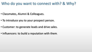 • Classmates, Alumni & Colleagues.
• To introduce you to your prospect person.
• Customer: to generate leads and drive sales.
• Influencers: to build a reputation with them.
Who do you want to connect with? & Why?
 