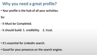 • Your profile is the hub of all your activities.
So:
- It Must be Completed.
- It should build: 1. credibility. 2. trust.
• It’s essential for LinkedIn search.
• Good for your presence on the search engine.
Why you need a great profile?
 