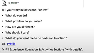 Tell your story in 60 second. “or less”
• What do you do?
• What problem do you solve?
• How are you different?
• Why should I care?
• What do you want me to do next- call to action?
Ex.: Profile
 Fill Experience, Education & Activities Sections “with details”.
 