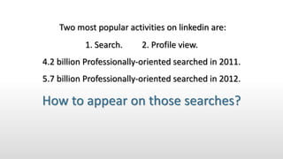 Two most popular activities on linkedin are:
1. Search. 2. Profile view.
4.2 billion Professionally-oriented searched in 2011.
5.7 billion Professionally-oriented searched in 2012.
How to appear on those searches?
 