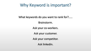 Why Keyword is important?
What keywords do you want to rank for?.....
Brainstorm.
Ask your co-workers.
Ask your customer.
Ask your competitor.
Ask linkedin.
 