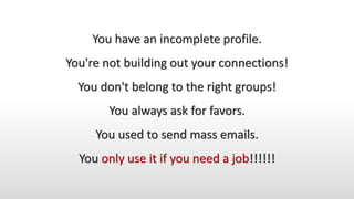 You have an incomplete profile.
You're not building out your connections!
You don't belong to the right groups!
You always ask for favors.
You used to send mass emails.
You only use it if you need a job!!!!!!
 