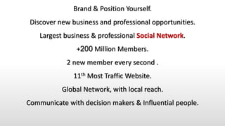 Brand & Position Yourself.
Discover new business and professional opportunities.
Largest business & professional Social Network.
+200 Million Members.
2 new member every second .
11th Most Traffic Website.
Global Network, with local reach.
Communicate with decision makers & Influential people.
 