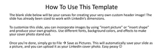 How To Use This Template
The blank slide below will be your canvas for creating your very own custom header image! The
slide has already been sized to work with LinkedIn’s dimensions.
To customize this slide, you can incorporate images by using “insert picture” or “insert shape”
and produce your own graphics. Use different fonts, background colors, and effects to make
your cover photo stand out.
Once you’re done, simply go to File  Save as Pictures. This will automatically save your slide as
a picture, and you can upload it as your LinkedIn cover photo. Easy peasy 

 