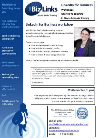 LinkedIn for Business
Workshops
B

One to one coaching
In House bespoke training

LinkedIn for Business workshop
My CPD Certified LinkedIn training provides
a step-by-step guide to creating business opportunities
from this powerful platform.

PROFILE PICTURE

The workshop covers:
 how to plan & develop your strategy
 how to build your perfect profile
 how to build the right network of contacts
 how to create & develop opportunities

DETAILS

You will wonder how your business ever did without LinkedIn.

‘’ I attended a one day course with Catherine I found her to be an excellent trainer
who had a good knowledge of LinkedIn and was able to explain all aspects of the
course thoroughly to myself and other participants of the course. I would
recommend her as a trainer and I left the course feeling confident with the
knowledge I had gained.’’

Elaine Watson

My Guarantee to you
If for any reason you find my training isn't every bit as I say it will be I
will give you a full money back guarantee, so there's no risk for you just the promise of a great training programme.

Book on Line:
http://thebizlinks.co.uk/events-catherine-jones
Contact me:
mailto:catherine@thebizlinks.co.uk
Mobile:

07860 758403

 