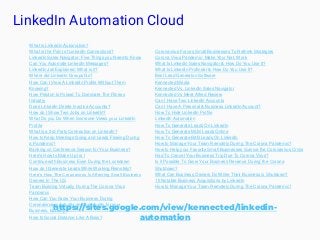 LinkedIn Automation Cloud
https://sites.google.com/view/kennected/linkedin-
automation
What is LinkedIn Automation?
What is the Point of LinkedIn Connections?
LinkedIn Sales Navigator: Five Things you Need to Know
Can You Automate LinkedIn Messages?
LinkedIn Jail Explained: What is it?
Where did LinkedIn Groups Go?
How Can I View A LinkedIn Profile Without Them
Knowing?
How Peloton Is Poised To Dominate The Fitness
Industry
Does LinkedIn Delete Inactive Accounts?
How do I Show Two Jobs on LinkedIn?
What Do you Do When Someone Views your LinkedIn
Profile
What is a 3rd Party Connection on LinkedIn?
How to Keep Meetings Going and Leads Flowing During
a Pandemic?
Banking on Conference Season for Your Business?
Here's How to Make Up for I
Continue with Business Even During the Lockdown
How do I Generate Leads While Working Remotely?
Here’s How The Coronavirus Is Affecting Small Business
Owners In The US
Team Building Virtually During The Corona Virus
Pandemic
How Can You Grow Your Business During
Coronavirus is Actually an Opportunity for your
Business, but why?
How to Social Distance Like A Boss?
Coronavirus Forces Small Businesses To Rethink Strategies
Corona Virus Pandemic- Make Your Net, Work
What Is Linkedin Sales Navigator & How Do You Use It?
What Is LinkedIn Profinder & How Do You Use It?
Best Lead Generaton Software
Kennected Media
Kennected Vs. LinkedIn Sales Navigator
Kennected Vs Meet Alfred Review
Can I Have Two LinkedIn Accounts
Can I Have A Personal & Business LinkedIn Account?
How To Hide LinkedIn Profile
LinkedIn Automation
How To Generate Leads On LinkedIn
How To Generate MLM Leads Online
How To Generate B2B Leads On LinkedIn
How to Manage Your Team Remotely During The Corona Pandemic?
How to Help your Favorite Small Businesses Survive the Coronavirus Crisis
Had To Cancel Your Business Trip Due To Corona Virus?
Is it Possible To Grow Your Business Revenue During the Corona
Shutdown?
What Can Business Owners Do While Their Business is Shutdown?
15 Notable Business Acquisitions by LinkedIn
How to Manage Your Team Remotely During The Corona Pandemic?
 