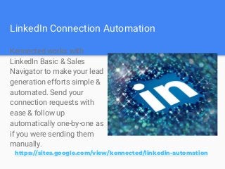 LinkedIn Connection Automation
Kennected works with
LinkedIn Basic & Sales
Navigator to make your lead
generation efforts simple &
automated. Send your
connection requests with
ease & follow up
automatically one-by-one as
if you were sending them
manually.
https://sites.google.com/view/kennected/linkedin-automation
 