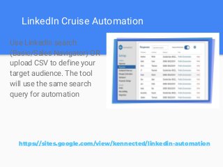 LinkedIn Cruise Automation
Use LinkedIn search
(Basic/Sales Navigator) OR
upload CSV to define your
target audience. The tool
will use the same search
query for automation
https://sites.google.com/view/kennected/linkedin-automation
 