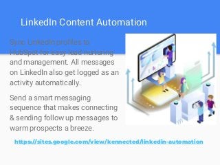 LinkedIn Content Automation
Sync LinkedIn profiles to
HubSpot for easy lead nurturing
and management. All messages
on LinkedIn also get logged as an
activity automatically.
Send a smart messaging
sequence that makes connecting
& sending follow up messages to
warm prospects a breeze.
https://sites.google.com/view/kennected/linkedin-automation
 