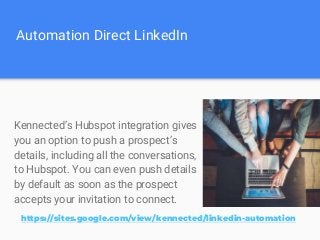 Automation Direct LinkedIn
Kennected’s Hubspot integration gives
you an option to push a prospect’s
details, including all the conversations,
to Hubspot. You can even push details
by default as soon as the prospect
accepts your invitation to connect.
https://sites.google.com/view/kennected/linkedin-automation
 