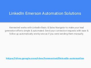 LinkedIn Emerson Automation Solutions
Kennected works with LinkedIn Basic & Sales Navigator to make your lead
generation efforts simple & automated. Send your connection requests with ease &
follow up automatically one-by-one as if you were sending them manually.
https://sites.google.com/view/kennected/linkedin-automation
 