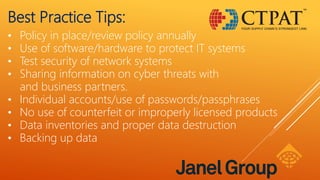 Best Practice Tips:
• Policy in place/review policy annually
• Use of software/hardware to protect IT systems
• Test security of network systems
• Sharing information on cyber threats with
and business partners.
• Individual accounts/use of passwords/passphrases
• No use of counterfeit or improperly licensed products
• Data inventories and proper data destruction
• Backing up data
 
