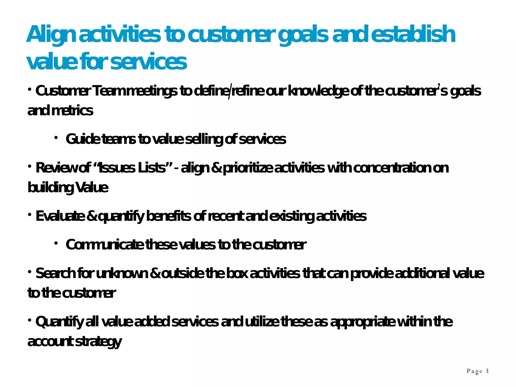 Align activities to customer goals and establish value for services Customer Team meetings to define/refine our knowledge of the customer’s goals and metrics Guide teams to value selling of services Review of “Issues Lists” - align & prioritize activities with concentration on building Value Evaluate & quantify benefits of recent and existing activities Communicate these values to the customer Search for unknown & outside the box activities that can provide additional value to the customer Quantify all value added services and utilize these as appropriate within the account strategy 