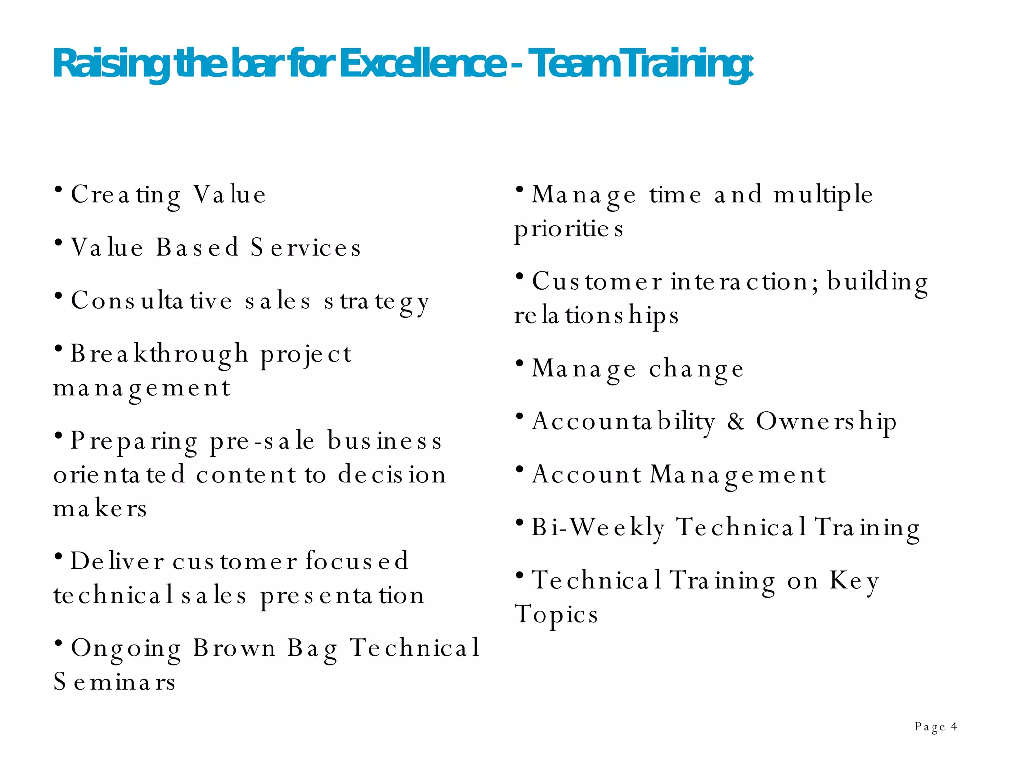 Raising the bar for Excellence - Team Training: Creating Value Value Based Services Consultative sales strategy Breakthrough project management Preparing pre-sale business orientated content to decision makers Deliver customer focused technical sales presentation Ongoing Brown Bag Technical Seminars Manage time and multiple priorities Customer interaction; building relationships Manage change Accountability & Ownership Account Management Bi-Weekly Technical Training Technical Training on Key Topics 