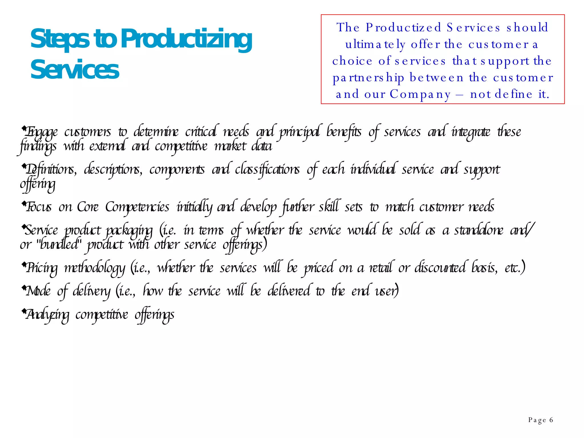 Steps to Productizing Services Engage customers to determine critical needs and principal benefits of services and integrate these findings with external and competitive market data  Definitions, descriptions, components and classifications of each individual service and support offering Focus on Core Competencies initially and develop further skill sets to match customer needs Service product packaging (i.e. in terms of whether the service would be sold as a standalone and/or "bundled" product with other service offerings) Pricing methodology (i.e., whether the services will be priced on a retail or discounted basis, etc.)  Mode of delivery (i.e., how the service will be delivered to the end user)  Analyzing competitive offerings  The Productized Services should ultimately offer the customer a choice of services that support the partnership between the customer and our Company – not define it. 