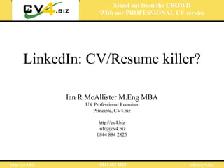 Stand out from the CROWD
                            With our PROFESSIONAL CV service




       LinkedIn: CV/Resume killer?

                 Ian R McAllister M.Eng MBA
                      UK Professional Recruiter
                        Principle, CV4.biz

                            http://cv4.biz
                            info@cv4.biz
                           0844 884 2825




http://cv4.biz              0844 884 2825              info@cv4.biz
 