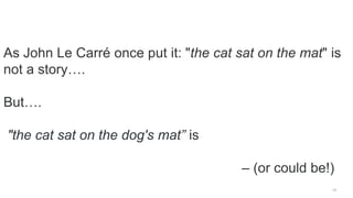 19
As John Le Carré once put it: "the cat sat on the mat" is
not a story….
But….
"the cat sat on the dog's mat” is
– (or could be!)
 