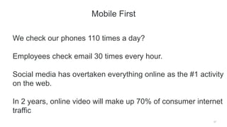 27
Mobile First
We check our phones 110 times a day?
Employees check email 30 times every hour.
Social media has overtaken everything online as the #1 activity
on the web.
In 2 years, online video will make up 70% of consumer internet
traffic
 