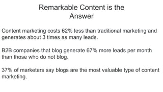 Remarkable Content is the
Answer
Content marketing costs 62% less than traditional marketing and
generates about 3 times as many leads.
B2B companies that blog generate 67% more leads per month
than those who do not blog.
37% of marketers say blogs are the most valuable type of content
marketing.
 