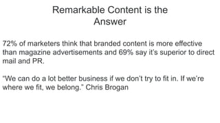 Remarkable Content is the
Answer
72% of marketers think that branded content is more effective
than magazine advertisements and 69% say it’s superior to direct
mail and PR.
“We can do a lot better business if we don’t try to fit in. If we’re
where we fit, we belong.” Chris Brogan
 