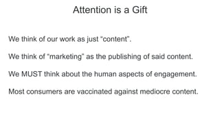 Attention is a Gift
We think of our work as just “content”.
We think of “marketing” as the publishing of said content.
We MUST think about the human aspects of engagement.
Most consumers are vaccinated against mediocre content.
 
