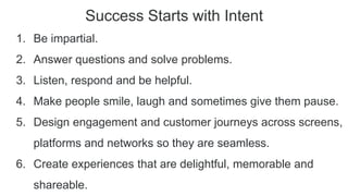 Success Starts with Intent
1. Be impartial.
2. Answer questions and solve problems.
3. Listen, respond and be helpful.
4. Make people smile, laugh and sometimes give them pause.
5. Design engagement and customer journeys across screens,
platforms and networks so they are seamless.
6. Create experiences that are delightful, memorable and
shareable.
 
