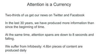 Attention is a Currency
Two-thirds of us get our news on Twitter and Facebook
In the last 30 years, we have produced more information than
since the beginning of time.
At the same time, attention spans are down to 8 seconds and
falling.
We suffer from Infobesity: 4.6bn pieces of content are
produced daily
 
