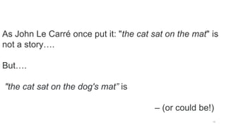 19
As John Le Carré once put it: "the cat sat on the mat" is
not a story….
But….
"the cat sat on the dog's mat” is
– (or c...