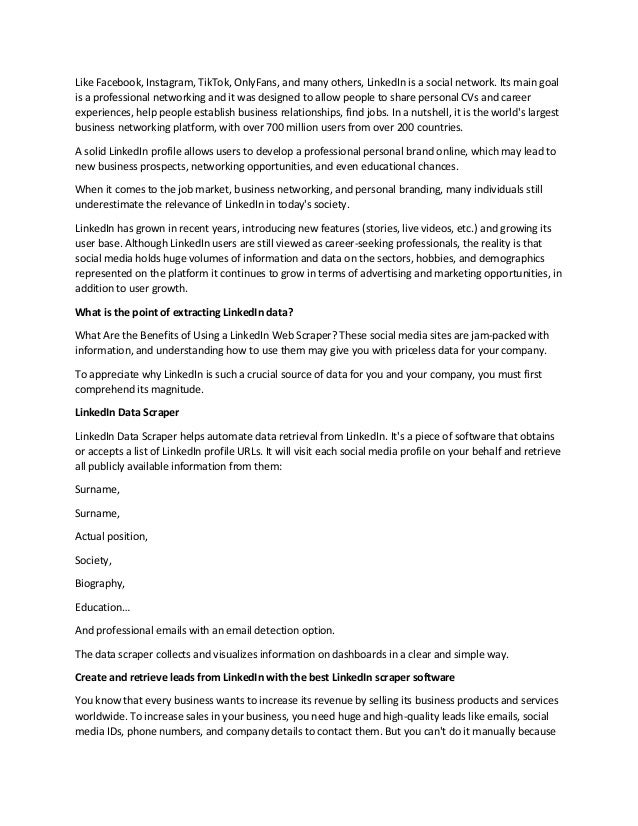 Like Facebook, Instagram, TikTok, OnlyFans, and many others, LinkedIn is a social network. Its main goal
is a professional networking and it was designed to allow people to share personal CVs and career
experiences, help people establish business relationships, find jobs. In a nutshell, it is the world's largest
business networking platform, with over 700 million users from over 200 countries.
A solid LinkedIn profile allows users to develop a professional personal brand online, which may lead to
new business prospects, networking opportunities, and even educational chances.
When it comes to the job market, business networking, and personal branding, many individuals still
underestimate the relevance of LinkedIn in today's society.
LinkedIn has grown in recent years, introducing new features (stories, live videos, etc.) and growing its
user base. Although LinkedIn users are still viewed as career-seeking professionals, the reality is that
social media holds huge volumes of information and data on the sectors, hobbies, and demographics
represented on the platform it continues to grow in terms of advertising and marketing opportunities, in
addition to user growth.
What is the point of extracting LinkedIn data?
What Are the Benefits of Using a LinkedIn Web Scraper? These social media sites are jam-packed with
information, and understanding how to use them may give you with priceless data for your company.
To appreciate why LinkedIn is such a crucial source of data for you and your company, you must first
comprehend its magnitude.
LinkedIn Data Scraper
LinkedIn Data Scraper helps automate data retrieval from LinkedIn. It's a piece of software that obtains
or accepts a list of LinkedIn profile URLs. It will visit each social media profile on your behalf and retrieve
all publicly available information from them:
Surname,
Surname,
Actual position,
Society,
Biography,
Education…
And professional emails with an email detection option.
The data scraper collects and visualizes information on dashboards in a clear and simple way.
Create and retrieve leads from LinkedIn with the best LinkedIn scraper software
You know that every business wants to increase its revenue by selling its business products and services
worldwide. To increase sales in your business, you need huge and high-quality leads like emails, social
media IDs, phone numbers, and company details to contact them. But you can't do it manually because
 