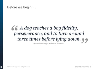 Before we begin …




                 A dog teaches a boy fidelity,
              perseverance, and to turn around
               three times before lying down.
                                                   Robert Benchley – American Humorist




©2013 LinkedIn Corporation. All Rights Reserved.                                         ORGANIZATION NAME   2
 