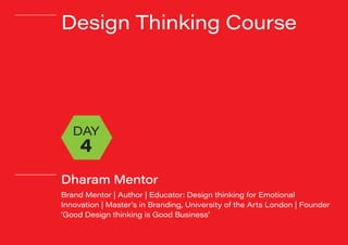 #dharammentor
Design Thinking Course
Dharam Mentor
Brand Mentor | Author | Educator: Design thinking for Emotional
Innovation | Master’s in Branding, University of the Arts London | Founder
‘Good Design thinking is Good Business’
DAY
4
 