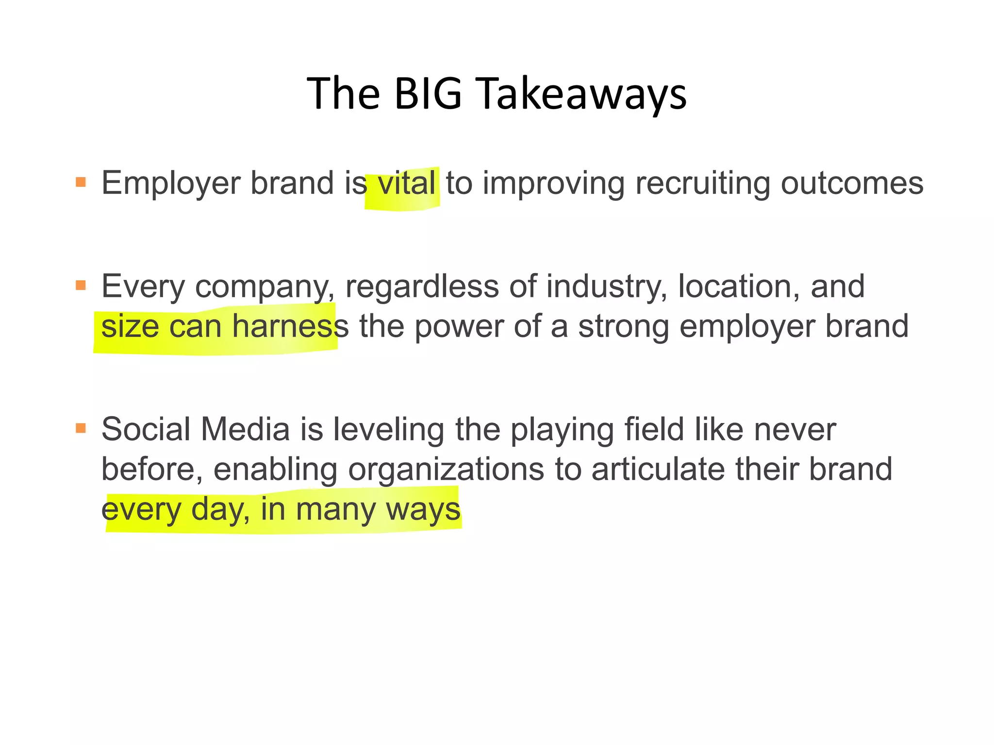 The BIG Takeaways
 Employer brand is vital to improving recruiting outcomes
 Every company, regardless of industry, location, and
size can harness the power of a strong employer brand
 Social Media is leveling the playing field like never
before, enabling organizations to articulate their brand
every day, in many ways
 