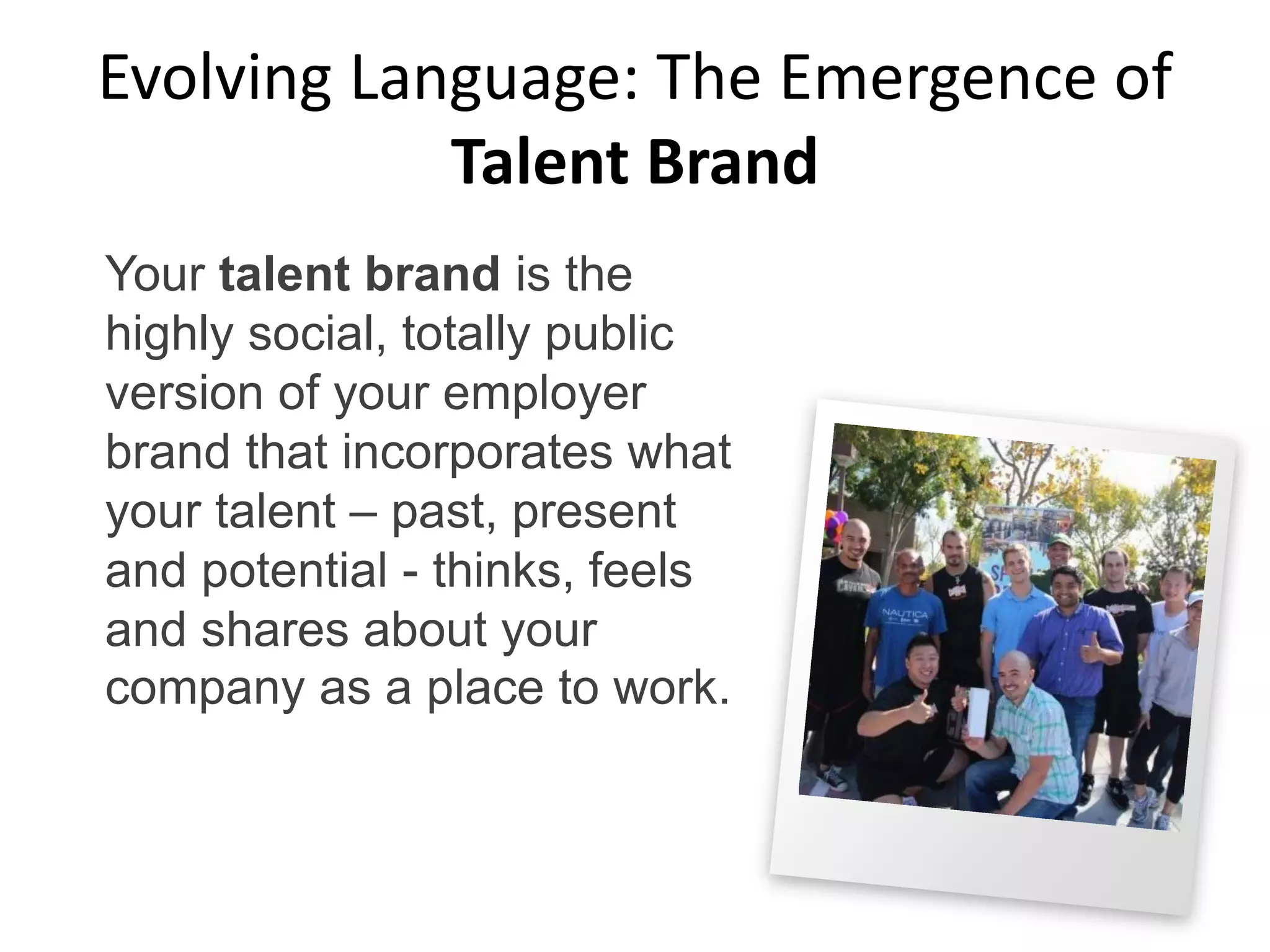 Evolving Language: The Emergence of
Talent Brand
Your talent brand is the
highly social, totally public
version of your employer
brand that incorporates what
your talent – past, present
and potential - thinks, feels
and shares about your
company as a place to work.
 