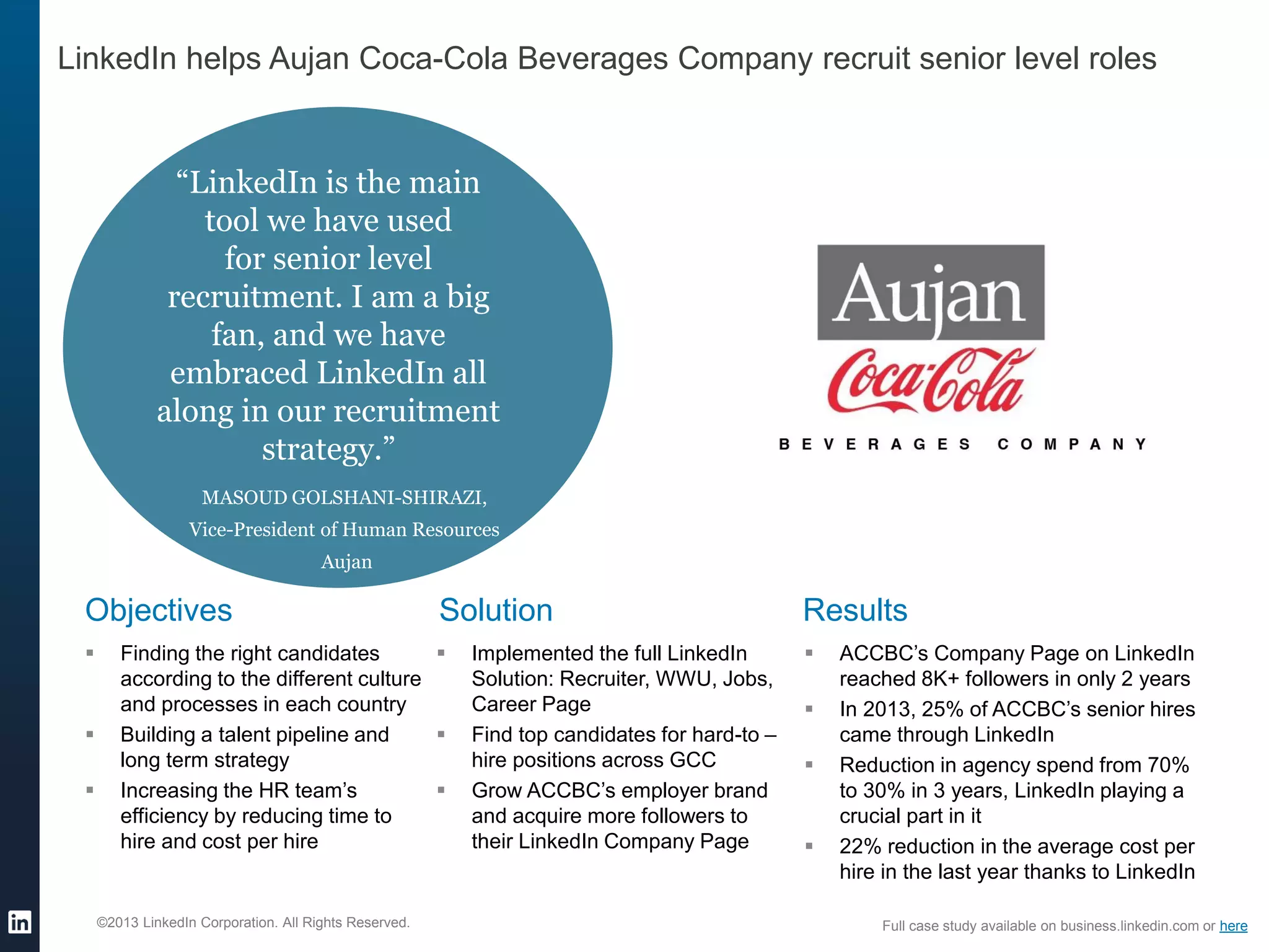 ©2013 LinkedIn Corporation. All Rights Reserved.
LinkedIn helps Aujan Coca-Cola Beverages Company recruit senior level roles
Objectives
 Finding the right candidates
according to the different culture
and processes in each country
 Building a talent pipeline and
long term strategy
 Increasing the HR team’s
efficiency by reducing time to
hire and cost per hire
Solution
 Implemented the full LinkedIn
Solution: Recruiter, WWU, Jobs,
Career Page
 Find top candidates for hard-to –
hire positions across GCC
 Grow ACCBC’s employer brand
and acquire more followers to
their LinkedIn Company Page
Results
 ACCBC’s Company Page on LinkedIn
reached 8K+ followers in only 2 years
 In 2013, 25% of ACCBC’s senior hires
came through LinkedIn
 Reduction in agency spend from 70%
to 30% in 3 years, LinkedIn playing a
crucial part in it
 22% reduction in the average cost per
hire in the last year thanks to LinkedIn
Full case study available on business.linkedin.com or here
“LinkedIn is the main
tool we have used
for senior level
recruitment. I am a big
fan, and we have
embraced LinkedIn all
along in our recruitment
strategy.”
MASOUD GOLSHANI-SHIRAZI,
Vice-President of Human Resources
Aujan
 