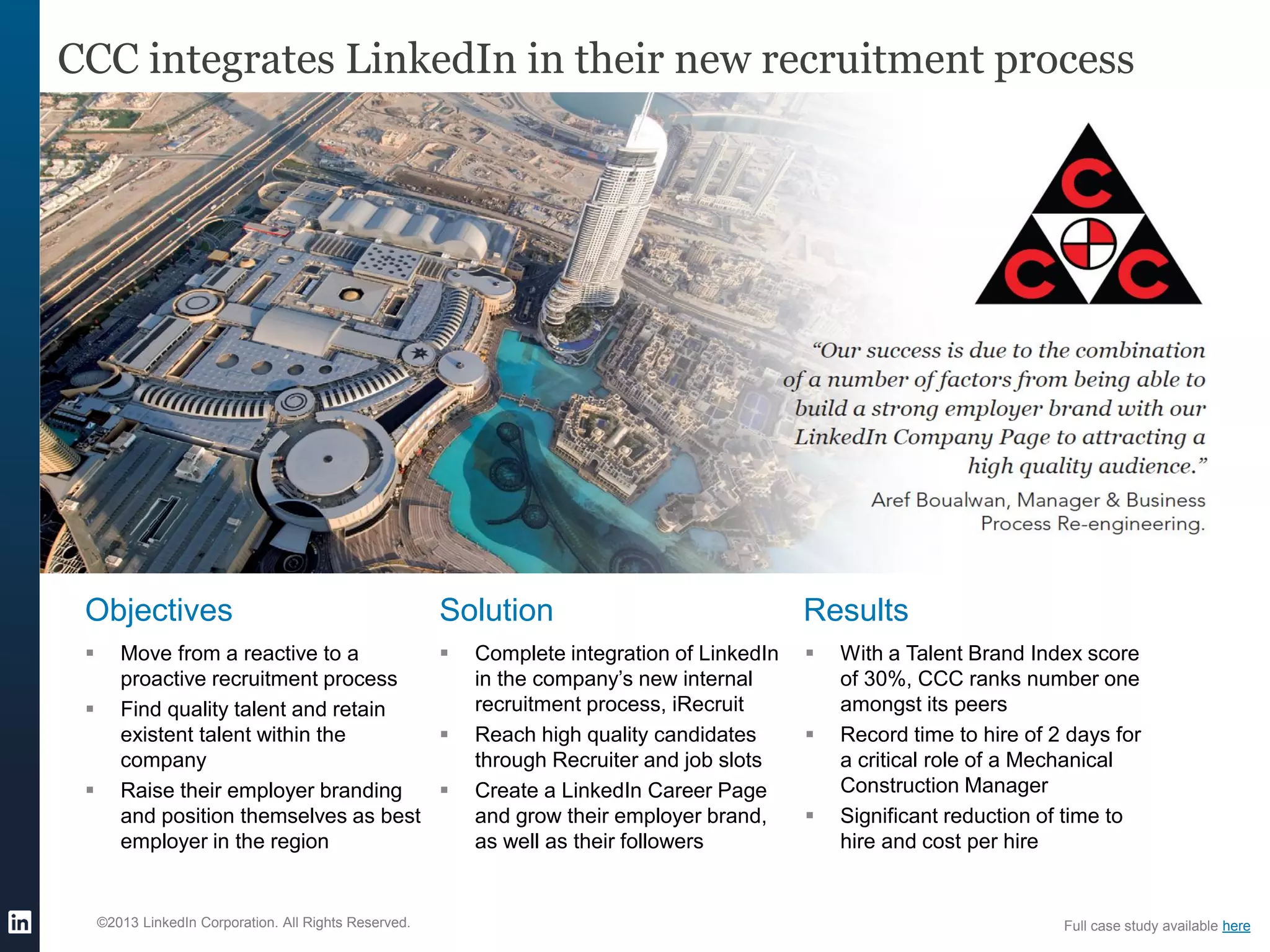 ©2013 LinkedIn Corporation. All Rights Reserved.
CCC integrates LinkedIn in their new recruitment process
Objectives
 Move from a reactive to a
proactive recruitment process
 Find quality talent and retain
existent talent within the
company
 Raise their employer branding
and position themselves as best
employer in the region
Solution
 Complete integration of LinkedIn
in the company’s new internal
recruitment process, iRecruit
 Reach high quality candidates
through Recruiter and job slots
 Create a LinkedIn Career Page
and grow their employer brand,
as well as their followers
Results
 With a Talent Brand Index score
of 30%, CCC ranks number one
amongst its peers
 Record time to hire of 2 days for
a critical role of a Mechanical
Construction Manager
 Significant reduction of time to
hire and cost per hire
Full case study available here
 