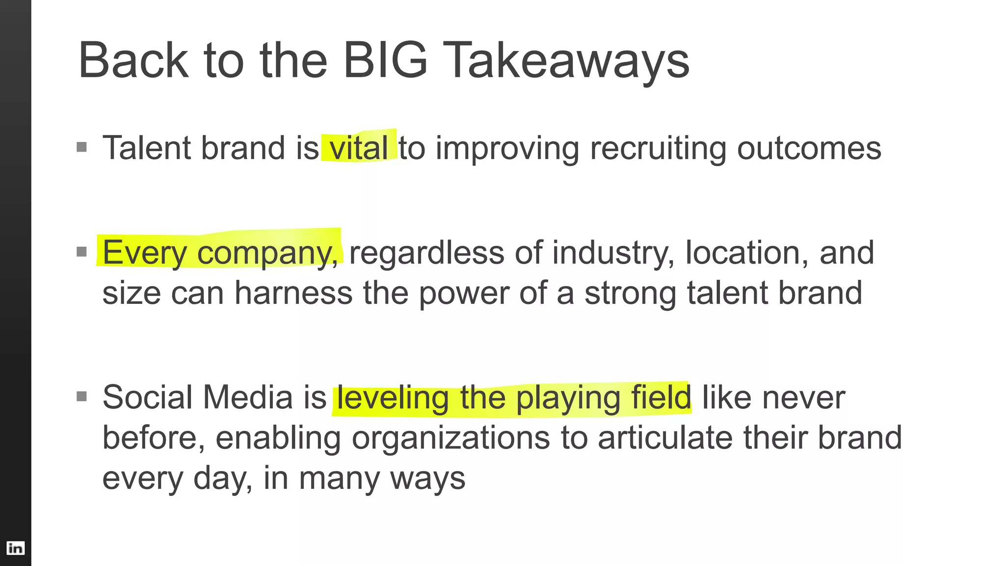 Back to the BIG Takeaways
 Talent brand is vital to improving recruiting outcomes
 Every company, regardless of industry, location, and
size can harness the power of a strong talent brand
 Social Media is leveling the playing field like never
before, enabling organizations to articulate their brand
every day, in many ways
 