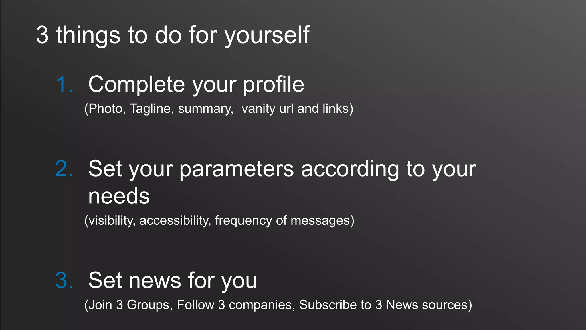 3 things to do for yourself
1. Complete your profile
(Photo, Tagline, summary, vanity url and links)
2. Set your parameters according to your
needs
(visibility, accessibility, frequency of messages)
3. Set news for you
(Join 3 Groups, Follow 3 companies, Subscribe to 3 News sources)
 